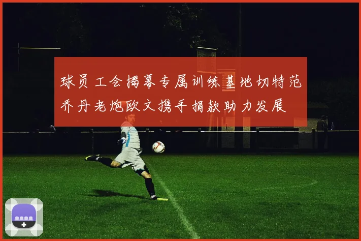 球员工会揭幕专属训练基地切特范乔丹老炮欧文携手捐款助力发展