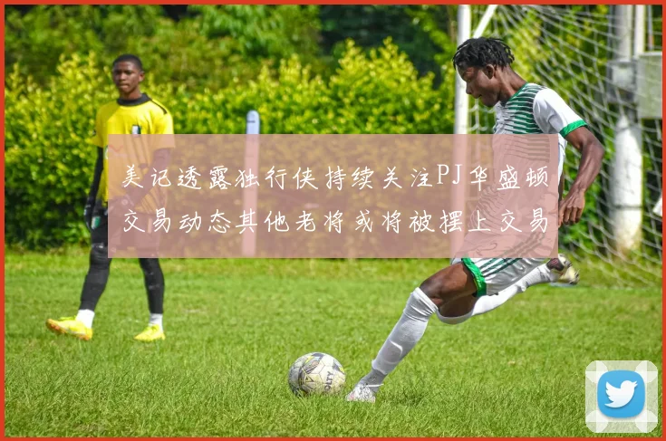 美记透露独行侠持续关注PJ华盛顿交易动态其他老将或将被摆上交易市场
