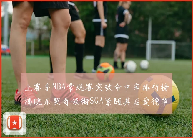 上赛季NBA常规赛突破命中率排行榜揭晓东契奇领衔SGA紧随其后爱德华兹表现不俗
